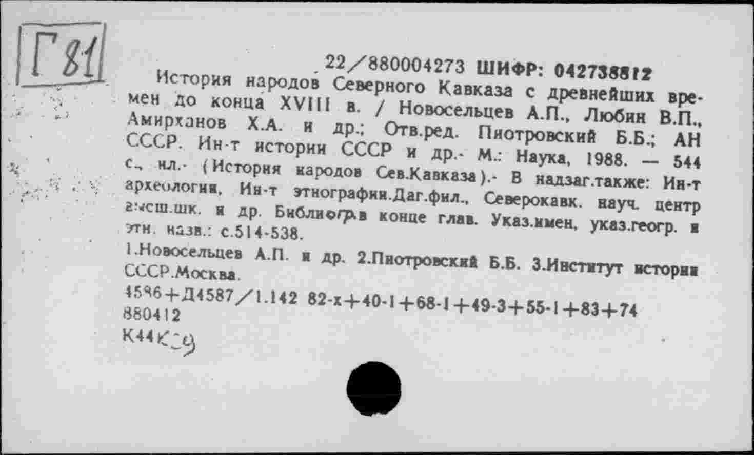 ﻿..	.22/880004273 ШИФР: 0427388Г»
История народов Северного Кавказа с древнейших вое-•' ' "О“™“» Л.п“ЛИ>ТвК.
ГГЛ ы Х А' и Д₽ ’ О™-!**- Пиотровский Б.Б.; АН ?ССНРЛ ?иТ ИСТ°РИИ СССР и ДР ‘ М.: Наука, 1988. - 544 с, ИЛ,- (История народов Сев.Кавказа В надзаг.также- Ин-т археологи.. Ин-т втнографии.Даг.фил.. Северокавк. на£ центр
СССРМ^км8 * П " ** 2 Пвотровск"4 ББ- З-Институт истори.
S^4587/, U2 82 х+4°-1+68-1+49-3+55-1+83+74
OCU4І і
К44^